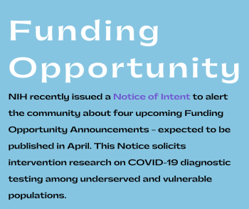 Funding Opportunity: NIH recently issued a Notice of Intent to alert the community about four upcoming Funding Opportunity Announcements - expected to be published in April. This Notice solicits intervention research on COVID-19 diagnostic testing among underserved and vulnerable populations.