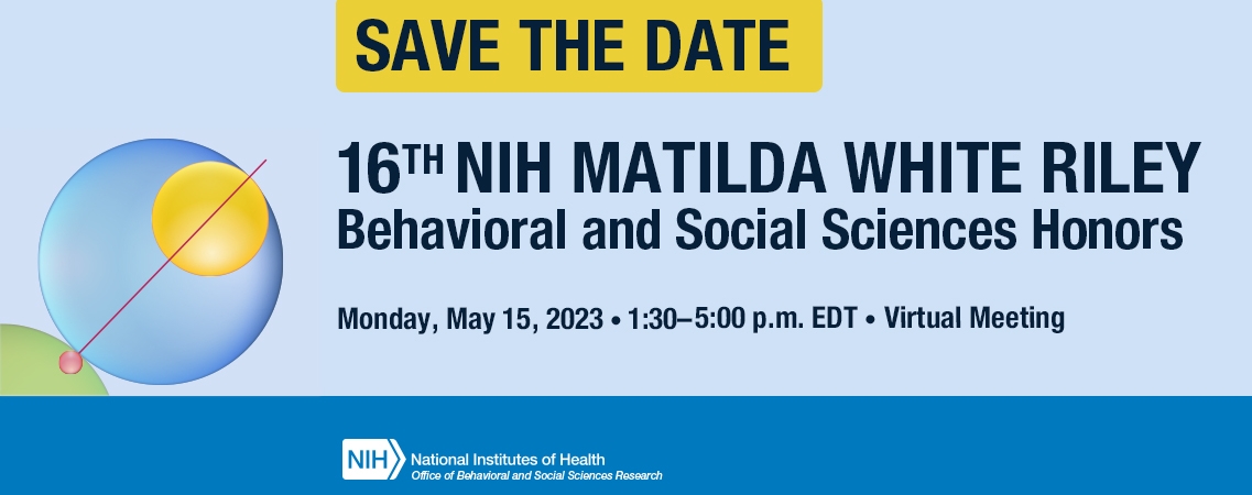 Save the Date. 16th NIH Matilda White Riley Behavioral and Social Sciences Honors. Monday, May 15, 2023. 1:30-5:00p.m. EDT. Virtual Meeting
